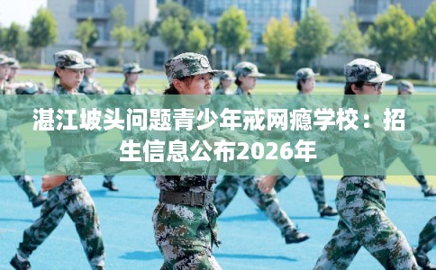 湛江坡头问题青少年戒网瘾学校:招生信息公布2026年 湛江坡头问题青少年戒网瘾学校:招生信息公布2026年