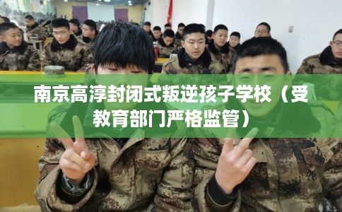 南京高淳封闭式叛逆孩子学校（受教育部门严格监管）