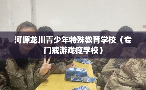 河源龙川青少年特殊教育学校（专门戒游戏瘾学校）