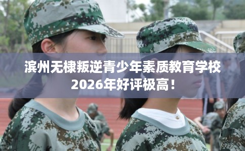 滨州无棣叛逆青少年素质教育学校2026年好评极高！
