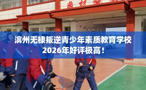 滨州无棣叛逆青少年素质教育学校2026年好评极高！