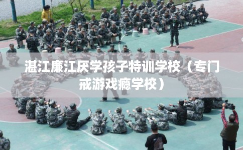 湛江廉江厌学孩子特训学校（专门戒游戏瘾学校）
