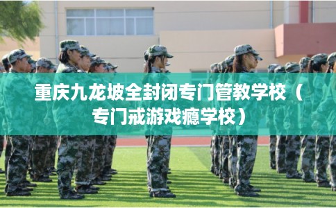 重庆九龙坡全封闭专门管教学校（专门戒游戏瘾学校）