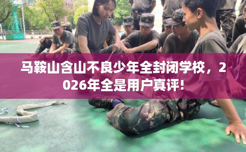 马鞍山含山不良少年全封闭学校，2026年全是用户真评!