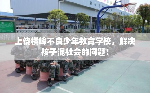 上饶横峰不良少年教育学校，解决孩子混社会的问题！
