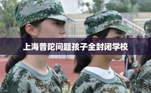 上海普陀问题孩子全封闭学校 上海普陀问题孩子全封闭学校
