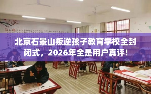 北京石景山叛逆孩子教育学校全封闭式,2026年全是用户真评! 北京石景山叛逆孩子教育学校全封闭式,2026年全是用户真评!