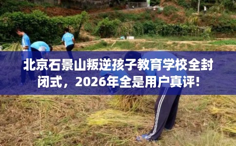 北京石景山叛逆孩子教育学校全封闭式,2026年全是用户真评! 北京石景山叛逆孩子教育学校全封闭式,2026年全是用户真评!