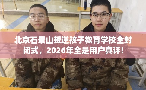 北京石景山叛逆孩子教育学校全封闭式，2026年全是用户真评!