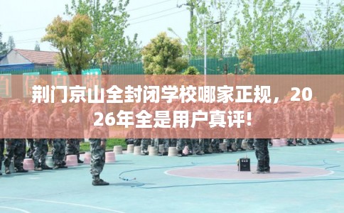 荆门京山全封闭学校哪家正规，2026年全是用户真评!
