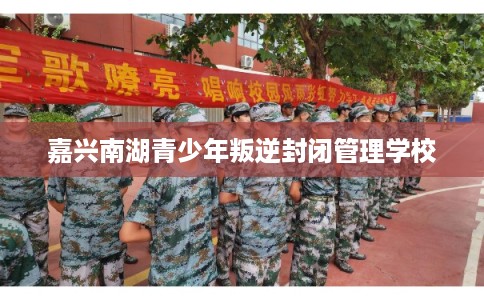 嘉兴南湖青少年叛逆封闭管理学校 嘉兴南湖青少年叛逆封闭管理学校