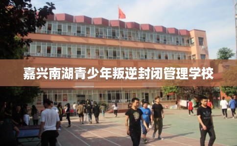 嘉兴南湖青少年叛逆封闭管理学校