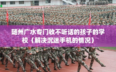 随州广水专门收不听话的孩子的学校(解决沉迷手机的情况) 随州广水专门收不听话的孩子的学校(解决沉迷手机的情况)