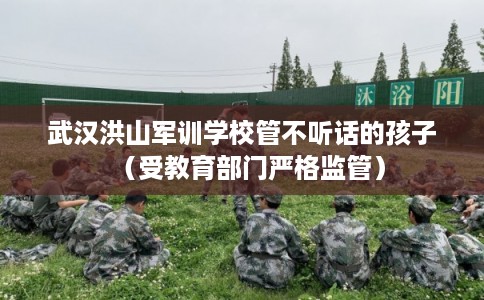 武汉洪山军训学校管不听话的孩子（受教育部门严格监管）