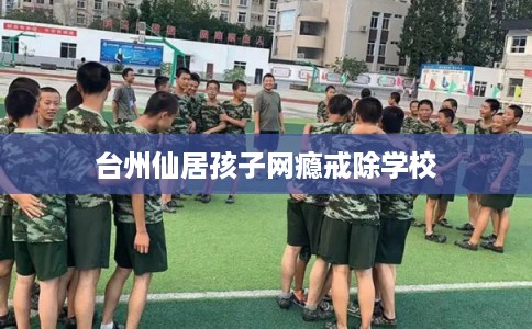 台州仙居孩子网瘾戒除学校