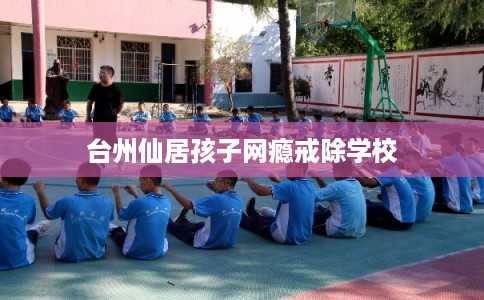 台州仙居孩子网瘾戒除学校