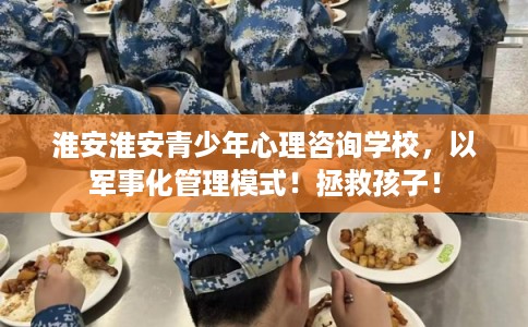 淮安淮安青少年心理咨询学校，以军事化管理模式！拯救孩子！