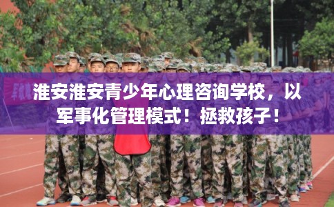 淮安淮安青少年心理咨询学校，以军事化管理模式！拯救孩子！