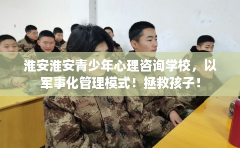 淮安淮安青少年心理咨询学校，以军事化管理模式！拯救孩子！