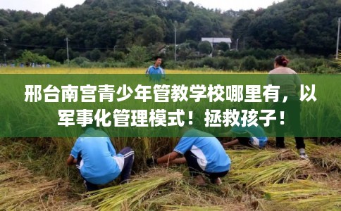 邢台南宫青少年管教学校哪里有，以军事化管理模式！拯救孩子！