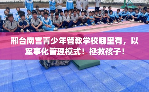 邢台南宫青少年管教学校哪里有，以军事化管理模式！拯救孩子！