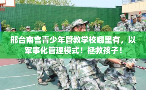 邢台南宫青少年管教学校哪里有，以军事化管理模式！拯救孩子！