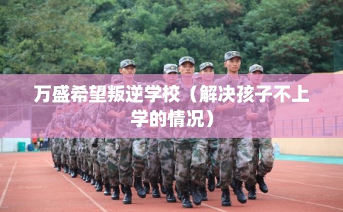 万盛希望叛逆学校（解决孩子不上学的情况）