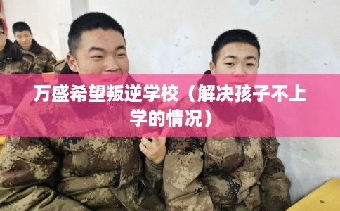 万盛希望叛逆学校（解决孩子不上学的情况）