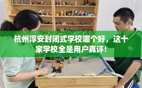 杭州淳安封闭式学校哪个好，这十家学校全是用户真评!