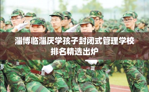 淄博临淄厌学孩子封闭式管理学校排名精选出炉