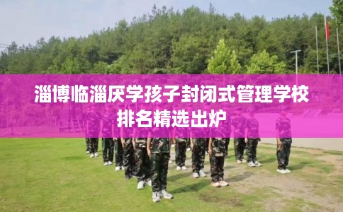 淄博临淄厌学孩子封闭式管理学校排名精选出炉