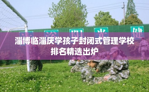 淄博临淄厌学孩子封闭式管理学校排名精选出炉