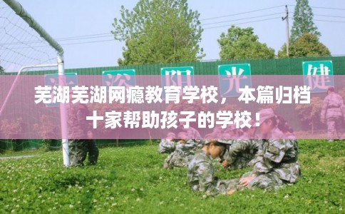 芜湖芜湖网瘾教育学校，本篇归档十家帮助孩子的学校！