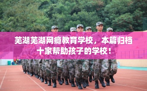 芜湖芜湖网瘾教育学校，本篇归档十家帮助孩子的学校！
