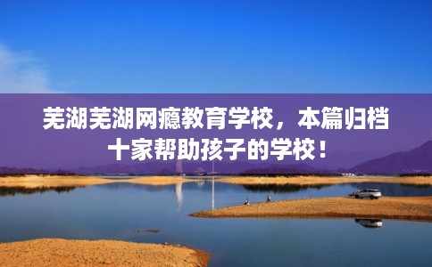 芜湖芜湖网瘾教育学校，本篇归档十家帮助孩子的学校！