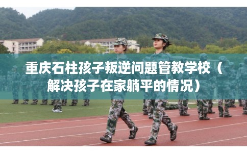 重庆石柱孩子叛逆问题管教学校（解决孩子在家躺平的情况）