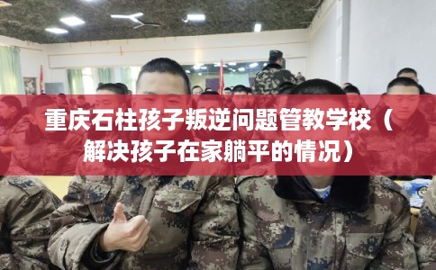 重庆石柱孩子叛逆问题管教学校（解决孩子在家躺平的情况）