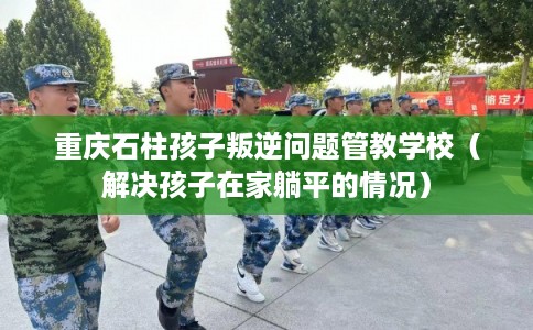重庆石柱孩子叛逆问题管教学校（解决孩子在家躺平的情况）