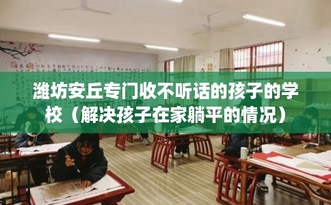 潍坊安丘专门收不听话的孩子的学校(解决孩子在家躺平的情况) 潍坊安丘专门收不听话的孩子的学校(解决孩子在家躺平的情况)