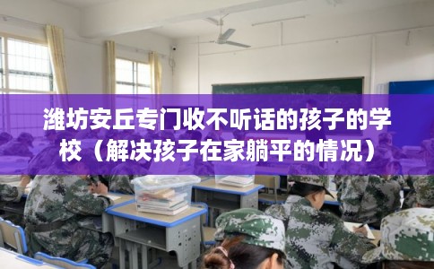 潍坊安丘专门收不听话的孩子的学校(解决孩子在家躺平的情况) 潍坊安丘专门收不听话的孩子的学校(解决孩子在家躺平的情况)