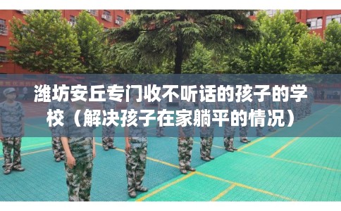 潍坊安丘专门收不听话的孩子的学校（解决孩子在家躺平的情况）