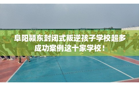 阜阳颍东封闭式叛逆孩子学校超多成功案例这十家学校! 阜阳颍东封闭式叛逆孩子学校超多成功案例这十家学校!