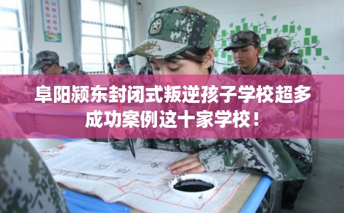 阜阳颍东封闭式叛逆孩子学校超多成功案例这十家学校！