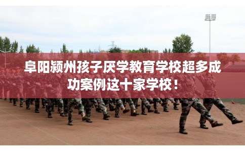 阜阳颍州孩子厌学教育学校超多成功案例这十家学校！