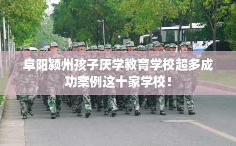 阜阳颍州孩子厌学教育学校超多成功案例这十家学校！