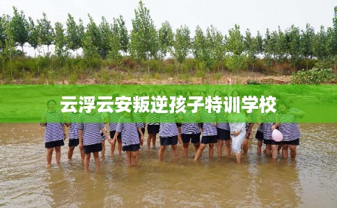 云浮云安叛逆孩子特训学校 云浮云安叛逆孩子特训学校