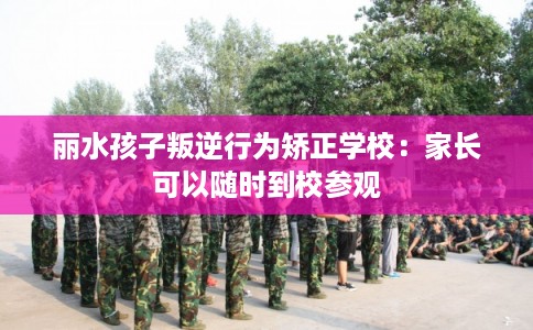 丽水孩子叛逆行为矫正学校:家长可以随时到校参观 丽水孩子叛逆行为矫正学校:家长可以随时到校参观