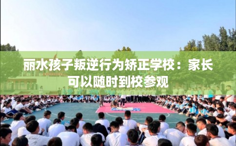 丽水孩子叛逆行为矫正学校：家长可以随时到校参观