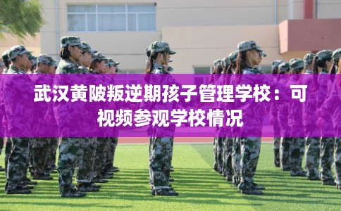 武汉黄陂叛逆期孩子管理学校：可视频参观学校情况