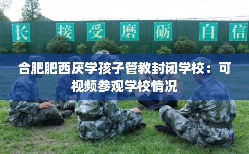 合肥肥西厌学孩子管教封闭学校：可视频参观学校情况